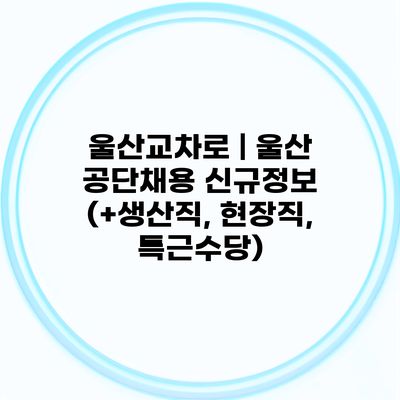 울산교차로 | 울산 공단채용 신규정보 (+생산직, 현장직, 특근수당)